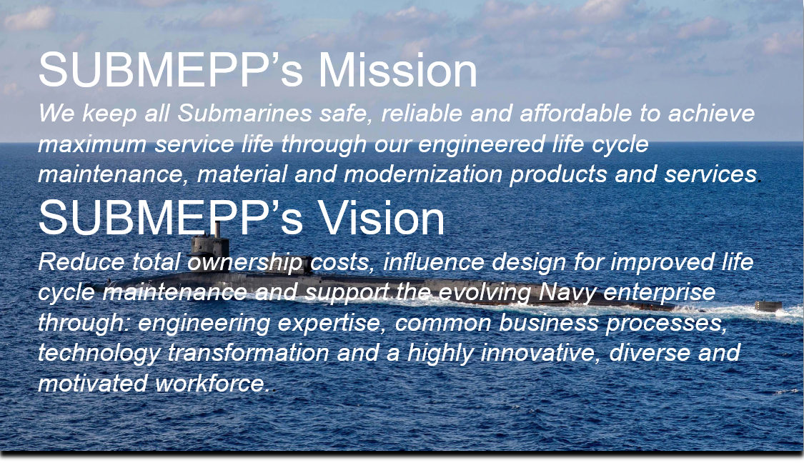 SUBMEPP’s Mission We keep all Submarines safe, reliable and affordable to achieve maximum service life through our engineered life cycle maintenance, material and modernization products and services.  SUBMEPP’s Vision Reduce total ownership costs, influence design for improved life cycle maintenance and support the evolving Navy enterprise through: engineering expertise, common business processes, technology transformation and a highly innovative, diverse and motivated workforce..